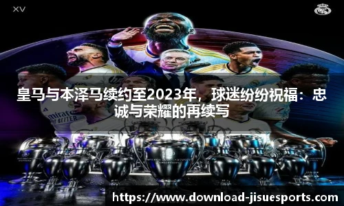 皇马与本泽马续约至2023年,球迷纷纷祝福:忠诚与荣耀的再续写