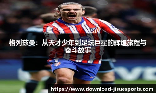 格列兹曼:从天才少年到足坛巨星的辉煌旅程与奋斗故事
