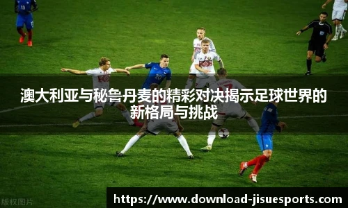 澳大利亚与秘鲁丹麦的精彩对决揭示足球世界的新格局与挑战